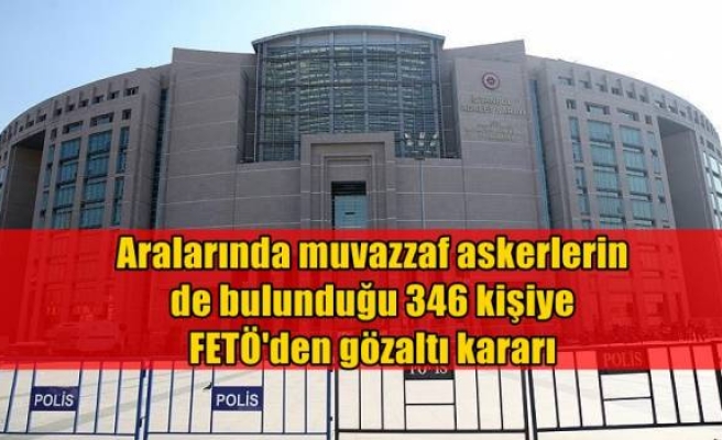 Aralarında muvazzaf askerlerin de bulunduğu 346 kişiye FETÖ'den gözaltı kararı