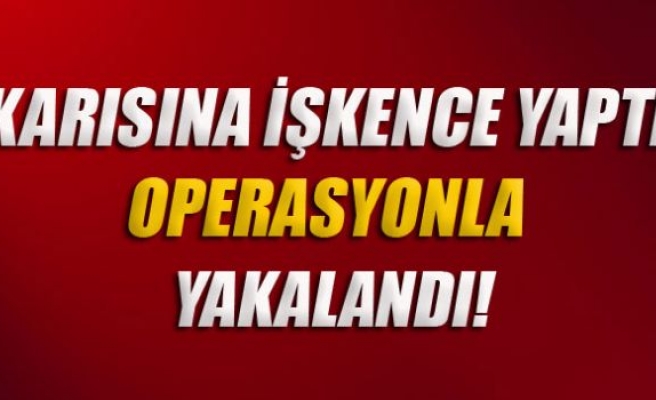 Karısına işkence yapan şahıs operasyonla yakalandı!