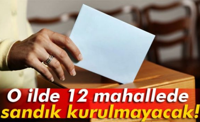 O ilde 12 mahallede sandık kurulmayacak