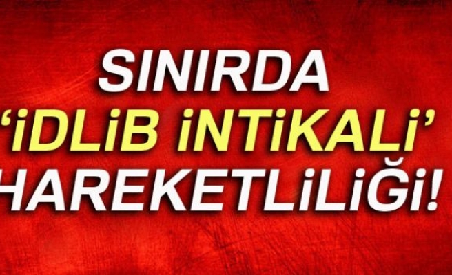 SINIRDA İDLİB İNTİKALİ HAREKETLİLİĞİ!